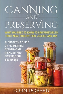 Canning and Preserving: What You Need to Know to Can Vegetables, Fruit, Meat, Poultry, Fish, Jellies, and Jam. Along with a Guide on Fermentin by Rosser, Dion