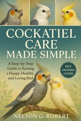 Cockatiel Care Made Simple: A Step-by-Step Guide to Raising a Happy, Healthy, and Loving Bird by G. Robert, Nelson
