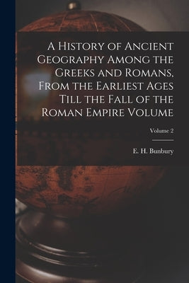 A History of Ancient Geography Among the Greeks and Romans, From the Earliest Ages Till the Fall of the Roman Empire Volume; Volume 2 by Bunbury, E. H. (Edward Herbert) 1811