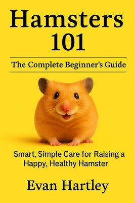 Hamsters 101: The Complete Beginner's Guide: Smart, Simple Care for Raising a Happy, Healthy Hamster by Hartley, Evan