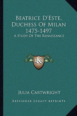 Beatrice D'Este, Duchess Of Milan 1475-1497: A Study Of The Renaissance by Cartwright, Julia