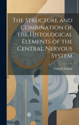 The Structure and Combination of the Histological Elements of the Central Nervous System by Nansen, Fridtjof