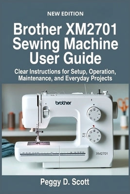 Brother XM2701 Sewing Machine User Guide: Clear Instructions for Setup, Operation, Maintenance, and Everyday Projects by Scott, Peggy D.