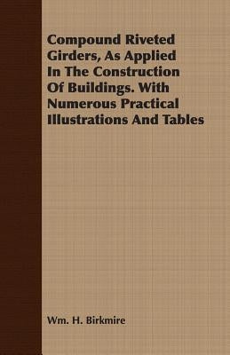 Compound Riveted Girders, As Applied In The Construction Of Buildings. With Numerous Practical Illustrations And Tables by Birkmire, Wm H.