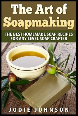 The Art of Soapmaking: The Best Homemade Soap Recipes For Any Level Soap Crafter by Johnson, Jodie