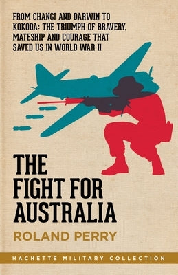 The Fight for Australia: From Changi and Darwin to Kokoda - the Triumph of Bravery, Mateship and Courage That Saved Us in World War II by Perry, Roland