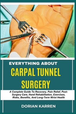 Everything about Carpal Tunnel Surgery: A Complete Guide To Recovery, Pain Relief, Post-Surgery Care, Hand Rehabilitation, Exercises, Risks, Benefits, by Karren, Dorian