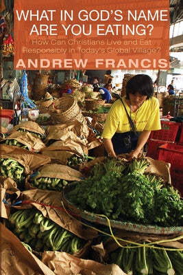 What in God's Name Are You Eating?: How Can Christians Live and Eat Responsibly in Today's Global Village? by Francis, Andrew
