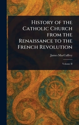 History of the Catholic Church From the Renaissance to the French Revolution by MacCaffrey, James