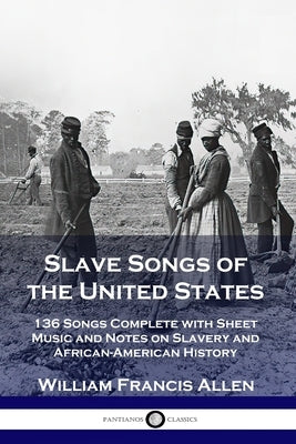 Slave Songs of the United States: 136 Songs Complete with Sheet Music and Notes on Slavery and African-American History by Allen, William Francis
