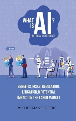 What Is AI?: Benefits, Risks, Regulation, Litigation, and Potential Impact on the Labor Market by Rogers, W. Sherman