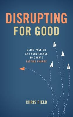 Disrupting for Good: Using Passion and Persistence to Create Lasting Change by Field, Chris