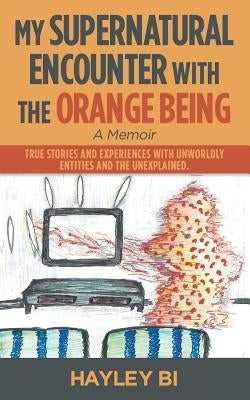 My Supernatural Encounter with the Orange Being: True Stories and Experiences with Unworldly Entities and the Unexplained. by Bi, Hayley