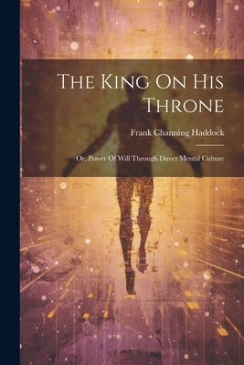The King On His Throne: Or, Power Of Will Through Direct Mental Culture by Haddock, Frank Channing