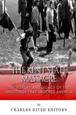 The Kent State Massacre: The History and Legacy of the Shootings That Shocked America by Charles River