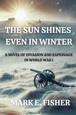 The Sun Shines Even In Winter: A Novel of Invasion and Espionage In Worl War I by Fisher, Mark E.