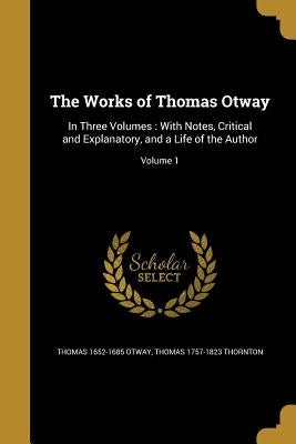 The Works of Thomas Otway: In Three Volumes: With Notes, Critical and Explanatory, and a Life of the Author; Volume 1 by Otway, Thomas 1652-1685