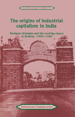 The Origins of Industrial Capitalism in India: Business Strategies and the Working Classes in Bombay, 1900 1940 by Chandavarkar, Rajnarayan