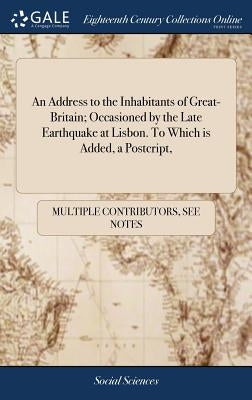 An Address to the Inhabitants of Great-Britain; Occasioned by the Late Earthquake at Lisbon. To Which is Added, a Postcript, by Multiple Contributors
