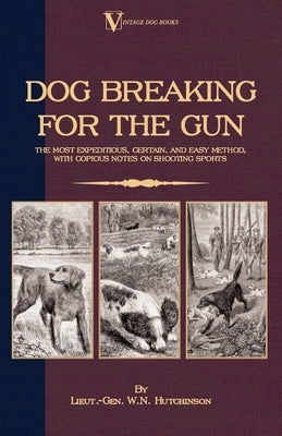 Dog Breaking for the Gun: The Most Expeditious, Certain and Easy Method, with Copious Notes on Shooting Sports by Hutchinson, Lieut -Gen W. N.