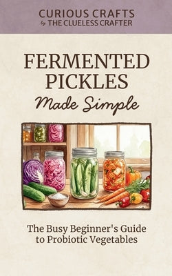 Fermented Pickles Made Simple: The Busy Beginner's Guide to Probiotic Vegetables: Easy Lacto-Fermentation Recipes for Pickles, Sauerkraut, Kimchi & Mo by Crafter, Clueless