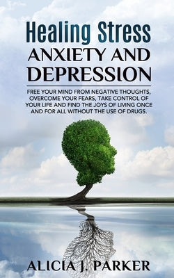 Healing Stress, Anxiety and Depression: Liber your Mind from Negative Thoughts, Overcome your Fears, Take Control your Life and Find the Joy of Living by Parker, Alicia J.