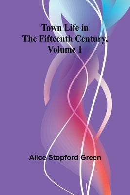 Town Life in the Fifteenth Century, Volume 1 by Stopford Green, Alice