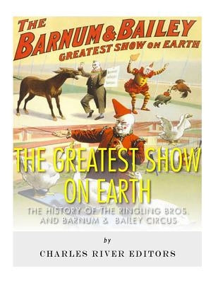 The Greatest Show on Earth: The History of the Ringling Bros. and Barnum & Bailey Circus by Charles River Editors