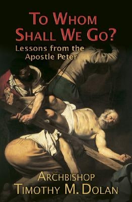 To Whom Shall We Go?: Lessons from the Apostle Peter by Dolan, Timothy M., Cardinal