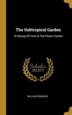 The Subtropical Garden: Or Beauty Of Form In The Flower Garden by Robinson, William