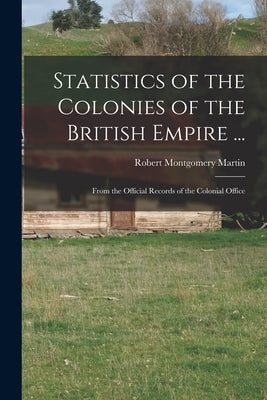Statistics of the Colonies of the British Empire ...: From the Official Records of the Colonial Office by Martin, Robert Montgomery
