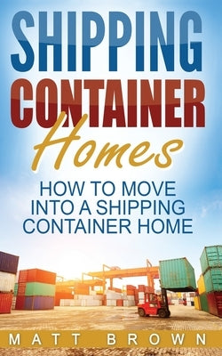 Shipping Container Homes: How to Move Into a Shipping Container Home (a Step by Step Guide) by Brown, Matt