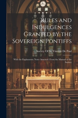 Rules and Indulgences Granted by the Sovereign Pontiffs: With the Explanatory Notes Annexed. From the Manual of the Society by Society of St Vincent de Paul