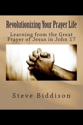 Revolutionizing Your Prayer Life: Learning From the Great Prayer of Jesus in John 17 by Biddison, Steve