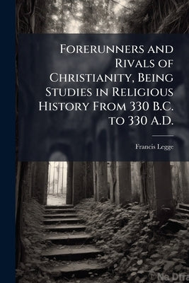 Forerunners and Rivals of Christianity, Being Studies in Religious History From 330 B.C. to 330 A.D. by Legge, Francis