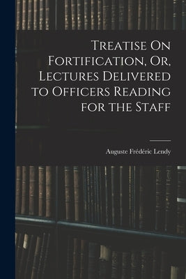 Treatise On Fortification, Or, Lectures Delivered to Officers Reading for the Staff by Lendy, Auguste Frédéric