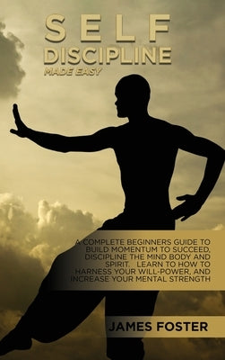 Self-Discipline Made Easy: A Complete Beginners Guide To Build Momentum To Succeed, Discipline The Mind Body And Spirit. Learn To How To Harness by Foster, James