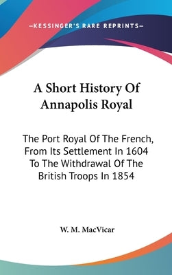 A Short History Of Annapolis Royal: The Port Royal Of The French, From Its Settlement In 1604 To The Withdrawal Of The British Troops In 1854 by MacVicar, W. M.