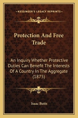 Protection And Free Trade: An Inquiry Whether Protective Duties Can Benefit The Interests Of A Country In The Aggregate (1875) by Butts, Isaac