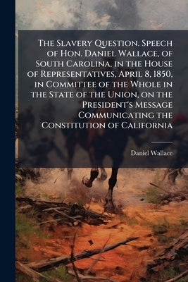 The Slavery Question. Speech of Hon. Daniel Wallace, of South Carolina, in the House of Representatives, April 8, 1850, in Committee of the Whole in t by Wallace, Daniel