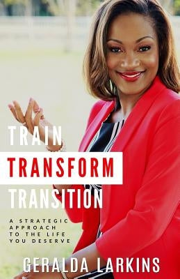 Train Transform Transition: A Strategic Approach to the Life You Deserve by Larkins, Geralda
