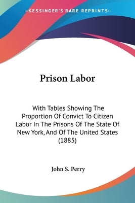 Prison Labor: With Tables Showing The Proportion Of Convict To Citizen Labor In The Prisons Of The State Of New York, And Of The United States (1885) by Perry, John S.