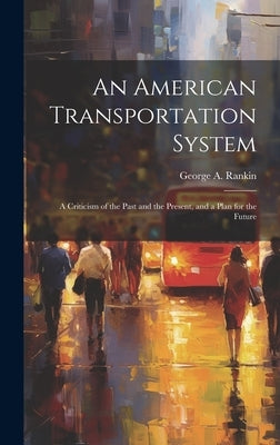 An American Transportation System: A Criticism of the Past and the Present, and a Plan for the Future by Rankin, George A.