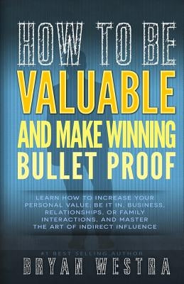How To Be Valuable And Make Winning Bullet Proof: Learn How To Increase Your Personal Value; Be It In, Business, Relationships, Or Family Interactions by Westra, Bryan