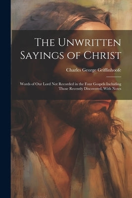 The Unwritten Sayings of Christ: Words of Our Lord Not Recorded in the Four Gospels Including Those Recently Discovered, With Notes by Griffinhoofe, Charles George