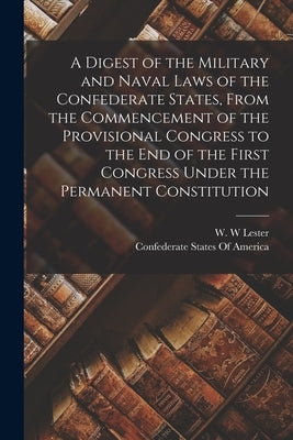 A Digest of the Military and Naval Laws of the Confederate States, From the Commencement of the Provisional Congress to the end of the First Congress by Confederate States of America