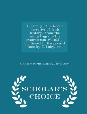 The Story of Ireland; a narrative of Irish history, from the earliest ages to the insurrection of 1867 ... Continued to the present time by J. Luby, e by Sullivan, Alexander Martin