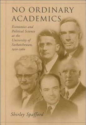 No Ordinary Academics: Economics and Political Science at the University of Saskatchewan,1910-1960 by Spafford, Shirley