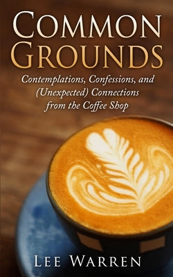 Common Grounds: Contemplations, Confessions, and (Unexpected) Connections from the Coffee Shop by Warren, Lee