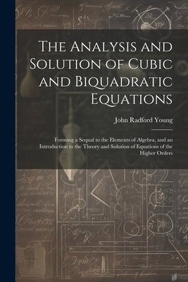 The Analysis and Solution of Cubic and Biquadratic Equations: Forming a Sequal to the Elements of Algebra, and an Introduction to the Theory and Solut by Young, John Radford